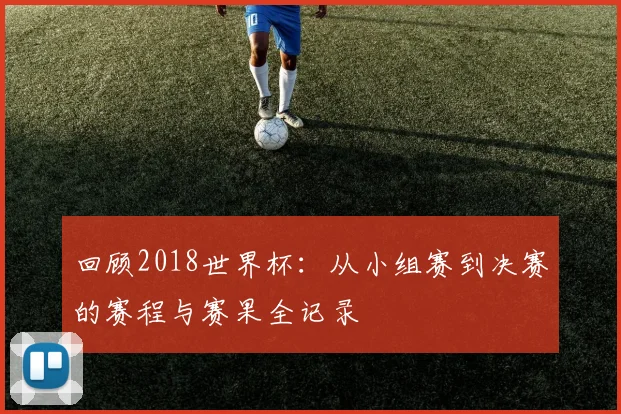 回顾2018世界杯：从小组赛到决赛的赛程与赛果全记录