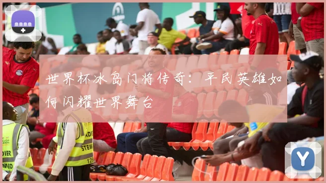 世界杯冰岛门将传奇：平民英雄如何闪耀世界舞台