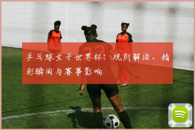 乒乓球女子世界杯：规则解读、精彩瞬间与赛事影响