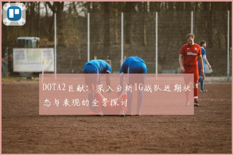 DOTA2巨献：深入分析IG战队近期状态与表现的全景探讨
