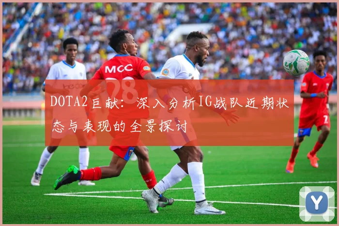 DOTA2巨献：深入分析IG战队近期状态与表现的全景探讨