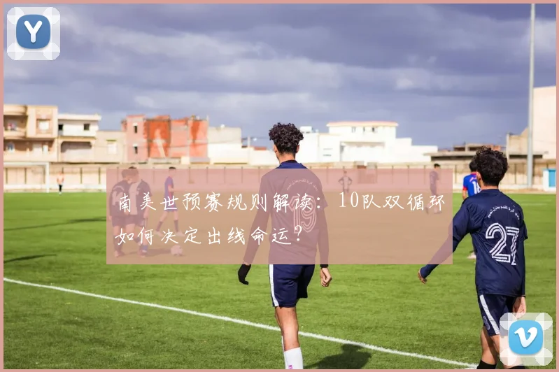 南美世预赛规则解读：10队双循环如何决定出线命运？