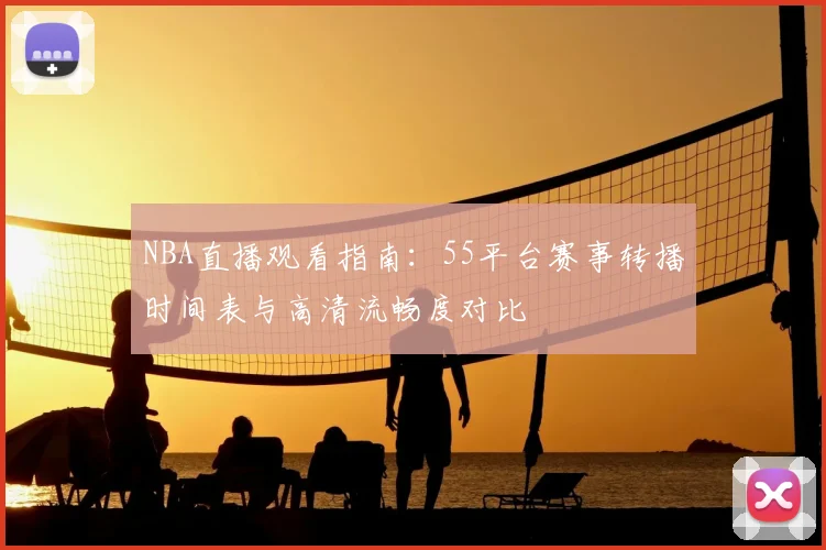 NBA直播观看指南：55平台赛事转播时间表与高清流畅度对比