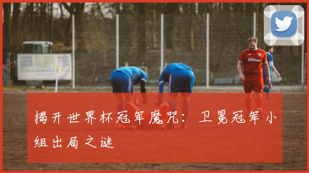 揭开世界杯冠军魔咒：卫冕冠军小组出局之谜