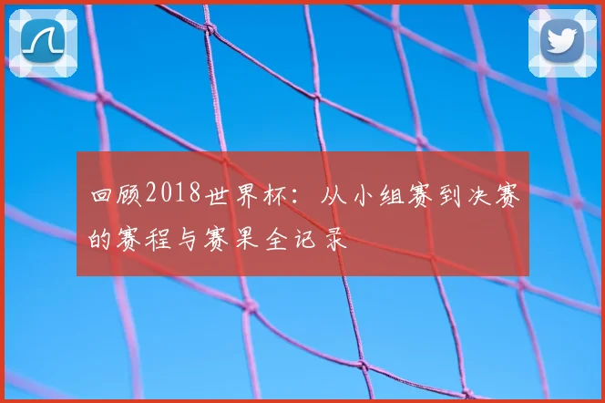 回顾2018世界杯：从小组赛到决赛的赛程与赛果全记录