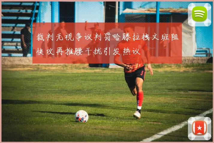 裁判无视争议判罚哈滕拉拽文班阻快攻再推腰干扰引发热议