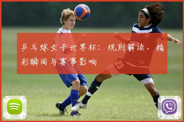 乒乓球女子世界杯：规则解读、精彩瞬间与赛事影响