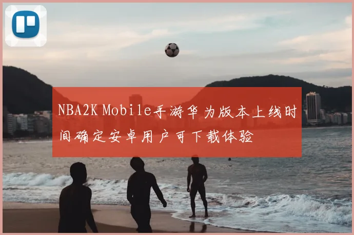 NBA2K Mobile手游华为版本上线时间确定安卓用户可下载体验