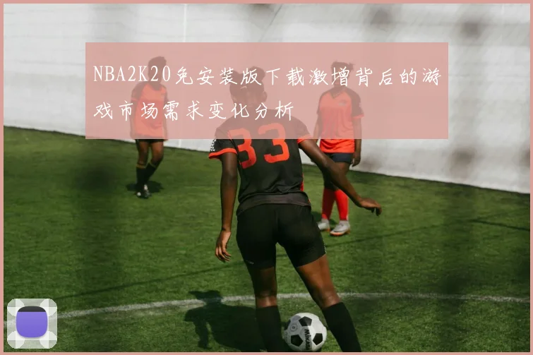 NBA2K20免安装版下载激增背后的游戏市场需求变化分析