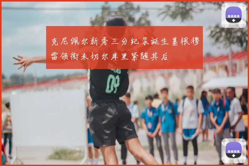 克尼佩尔新秀三分纪录诞生基根穆雷领衔米切尔库里紧随其后
