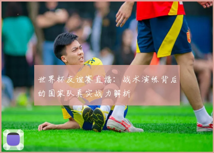 世界杯友谊赛直播：战术演练背后的国家队真实战力解析