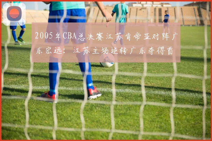 2005年CBA总决赛江苏肯帝亚对阵广东宏远：江苏主场逆转广东夺得首个CBA总冠军