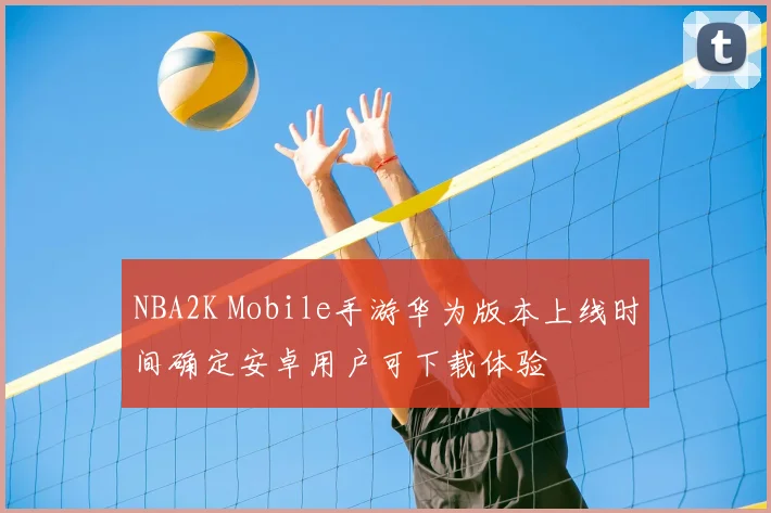 NBA2K Mobile手游华为版本上线时间确定安卓用户可下载体验