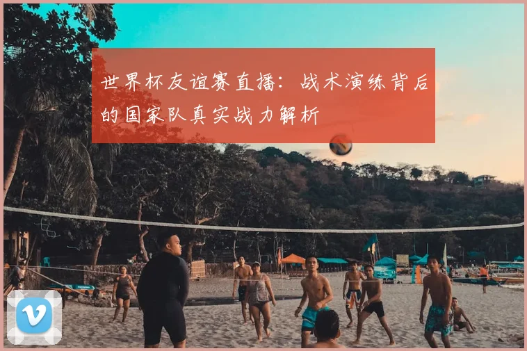 世界杯友谊赛直播：战术演练背后的国家队真实战力解析