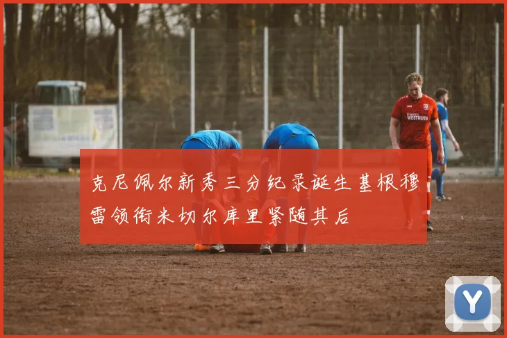 克尼佩尔新秀三分纪录诞生基根穆雷领衔米切尔库里紧随其后