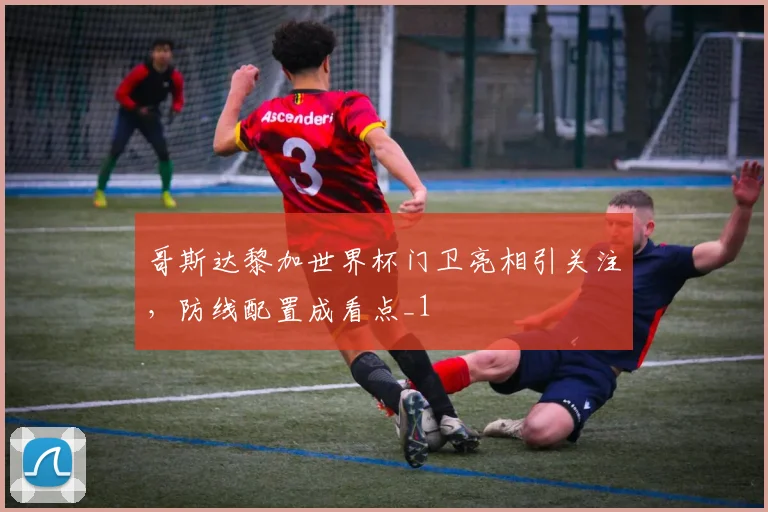 哥斯达黎加世界杯门卫亮相引关注，防线配置成看点_1