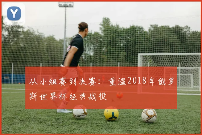 从小组赛到决赛：重温2018年俄罗斯世界杯经典战役