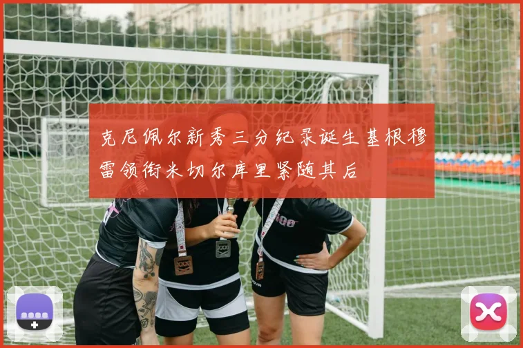 克尼佩尔新秀三分纪录诞生基根穆雷领衔米切尔库里紧随其后