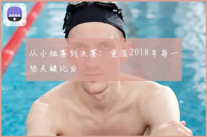 从小组赛到决赛：重温2018年每一场关键比分