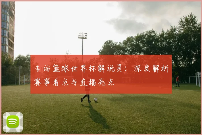 专访篮球世界杯解说员：深度解析赛事看点与直播亮点