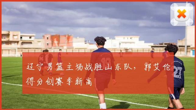 辽宁男篮主场战胜山东队,郭艾伦得分创赛季新高