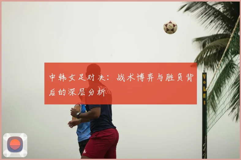 中韩女足对决：战术博弈与胜负背后的深层分析