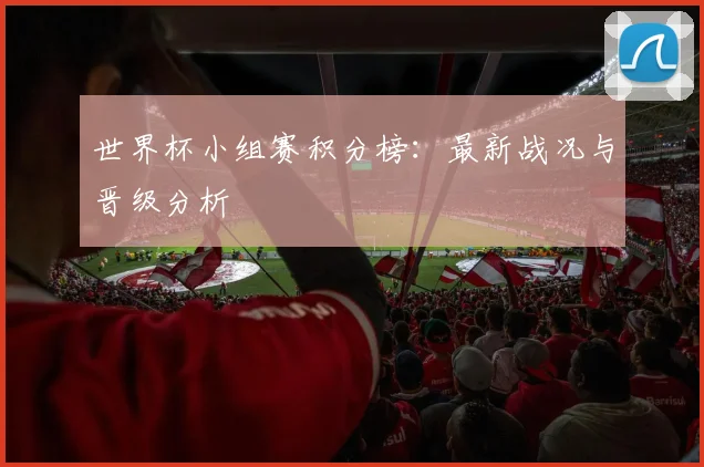 世界杯小组赛积分榜：最新战况与晋级分析