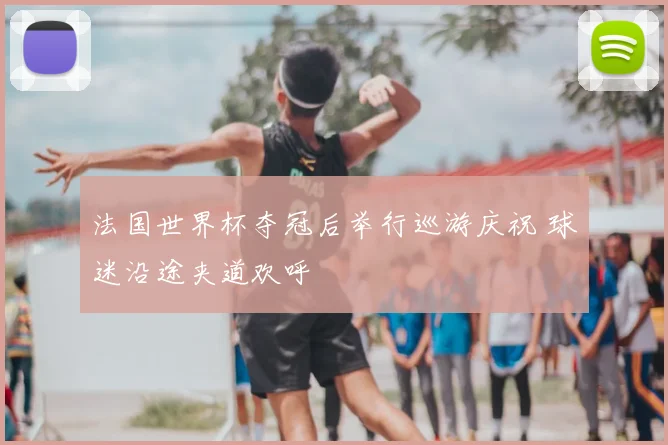 法国世界杯夺冠后举行巡游庆祝 球迷沿途夹道欢呼