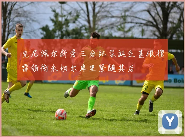 克尼佩尔新秀三分纪录诞生基根穆雷领衔米切尔库里紧随其后