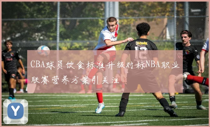 CBA球员饮食标准升级对标NBA职业联赛营养方案引关注