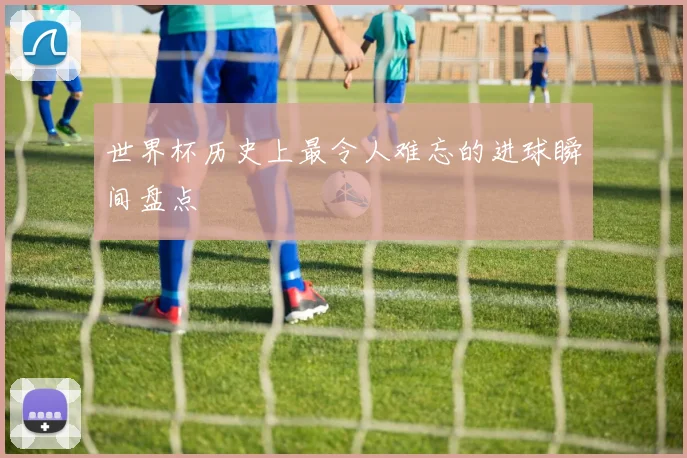 世界杯历史上最令人难忘的进球瞬间盘点