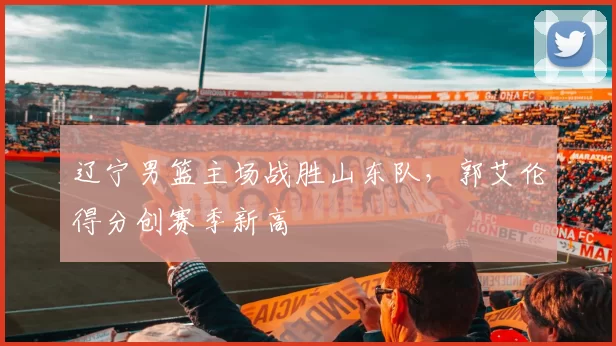 辽宁男篮主场战胜山东队，郭艾伦得分创赛季新高