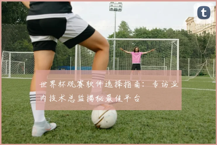世界杯观赛软件选择指南：专访业内技术总监揭秘最佳平台