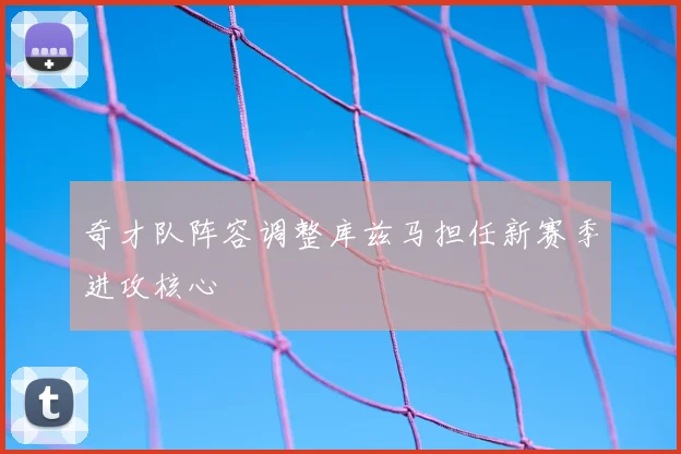 奇才队阵容调整库兹马担任新赛季进攻核心