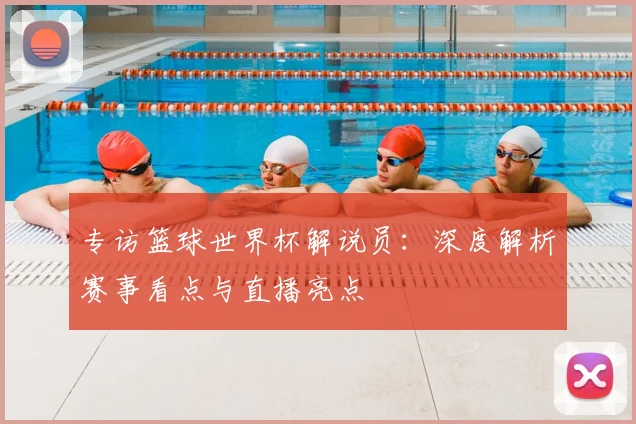 专访篮球世界杯解说员：深度解析赛事看点与直播亮点