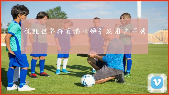 优酷世界杯直播卡顿引发用户不满