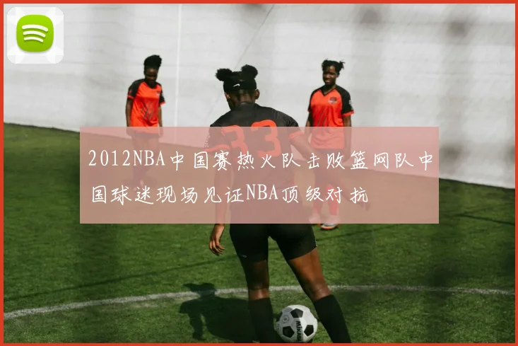 2012NBA中国赛热火队击败篮网队中国球迷现场见证NBA顶级对抗