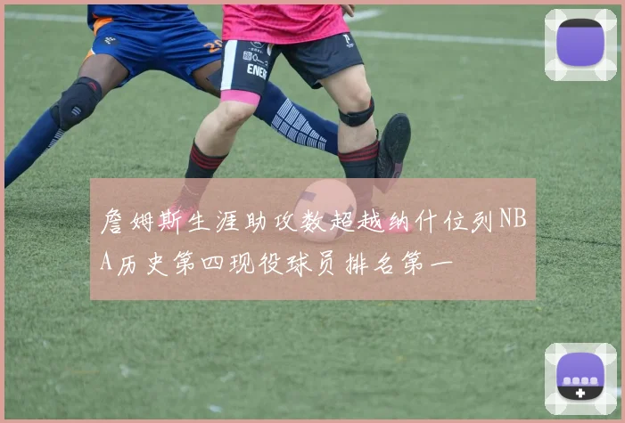 詹姆斯生涯助攻数超越纳什位列NBA历史第四现役球员排名第一