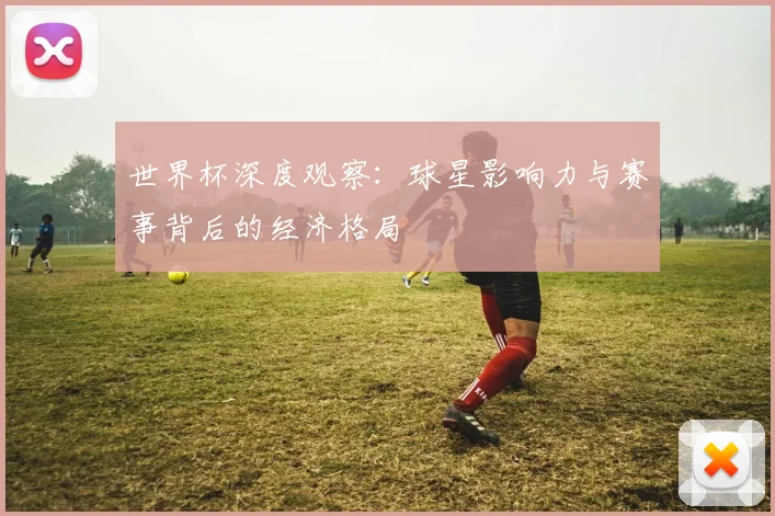 世界杯深度观察：球星影响力与赛事背后的经济格局
