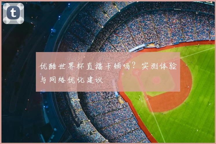 优酷世界杯直播卡顿吗？实测体验与网络优化建议