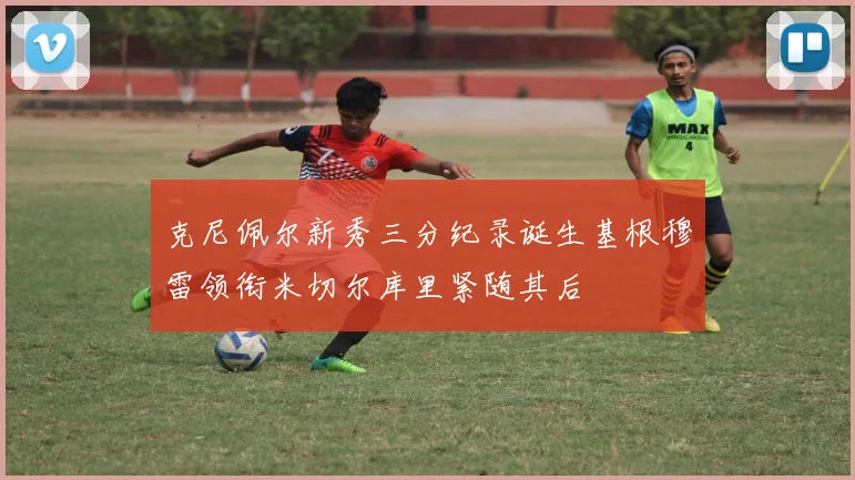 克尼佩尔新秀三分纪录诞生基根穆雷领衔米切尔库里紧随其后