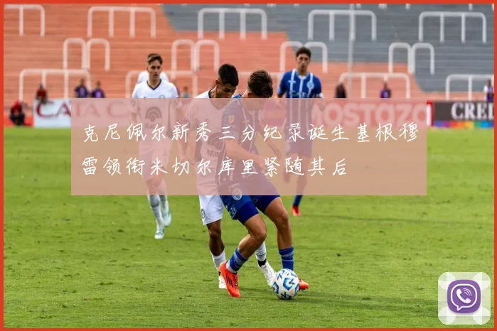 克尼佩尔新秀三分纪录诞生基根穆雷领衔米切尔库里紧随其后
